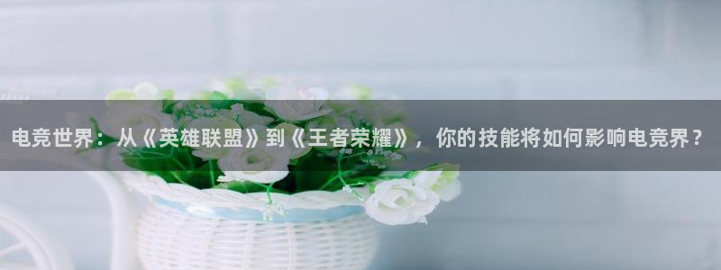 火博电竞：电竞世界：从《英雄联盟》到《王者荣耀》，你的技能将如何影响电竞界？